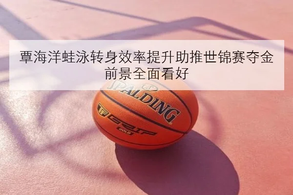 覃海洋蛙泳转身效率提升助推世锦赛夺金前景全面看好